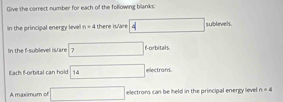 Give the correct number for each of the following blanks; 
In the principal energy level n=4 there is/are 4□ sublevels. 
In the f -sublevel is/are 7 f-orbitals. 
Each f -orbital can hold 14 □ electrons. 
A maximum of □ electrons can be held in the principal energy level n=4