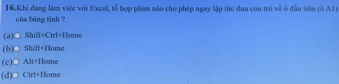 Khi đang làm việc với Excel, tổ hợp phím nào cho phép ngay lập tức đưa con trỏ về ô đầu tiên (ô A1)
của bảng tính ?
(a)○ Shift+Ctrl+Home
(b)○ Shift+Home
(c)○ Alt+Home
(d)○ Ctrl+Home