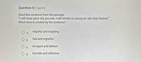 Read this sentence from the passage:
"I will never grow old, you see. I will remain as young as I am now, forever."
Which tone is created by the sentence?
a Hopeful and inspiring
b Sad and regretful
C Arrogant and defiant
d Humble and reflective