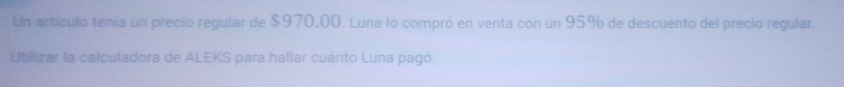 Un artículo tenía un precio regular de $970,00. Luna lo compró en venta con un 95% de descuento del precio regular. 
Utilizar la calculadora de ALEKS para hallar cuánto Luna pagó.