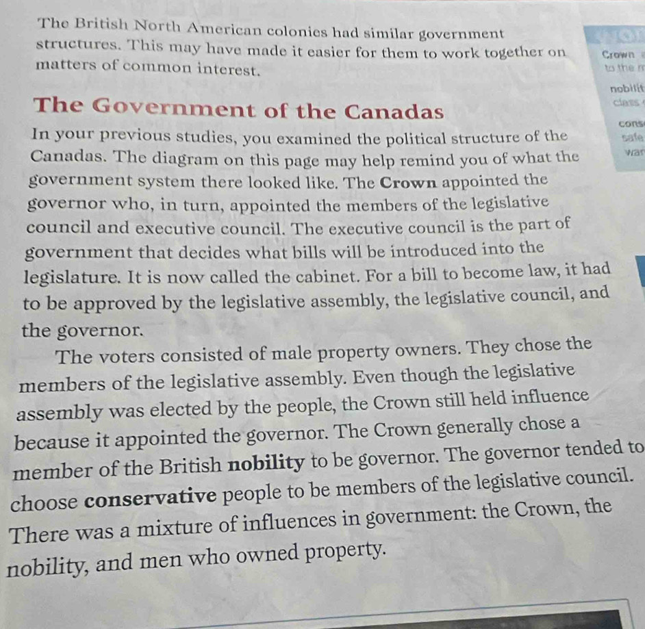 The British North American colonies had similar government wor 
structures. This may have made it easier for them to work together on Crown 
matters of common interest. to the n 
nobilit 
The Government of the Canadas 
class 
cons 
In your previous studies, you examined the political structure of the safe 
Canadas. The diagram on this page may help remind you of what the war 
government system there looked like. The Crown appointed the 
governor who, in turn, appointed the members of the legislative 
council and executive council. The executive council is the part of 
government that decides what bills will be introduced into the 
legislature. It is now called the cabinet. For a bill to become law, it had 
to be approved by the legislative assembly, the legislative council, and 
the governor. 
The voters consisted of male property owners. They chose the 
members of the legislative assembly. Even though the legislative 
assembly was elected by the people, the Crown still held influence 
because it appointed the governor. The Crown generally chose a 
member of the British nobility to be governor. The governor tended to 
choose conservative people to be members of the legislative council. 
There was a mixture of influences in government: the Crown, the 
nobility, and men who owned property.