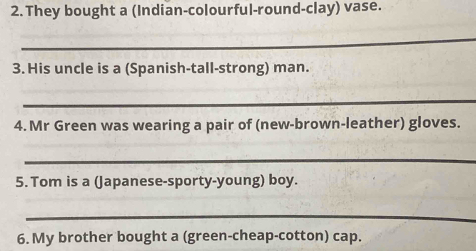 They bought a (Indian-colourful-round-clay) vase. 
_ 
3. His uncle is a (Spanish-tall-strong) man. 
_ 
4. Mr Green was wearing a pair of (new-brown-leather) gloves. 
_ 
5. Tom is a (Japanese-sporty-young) boy. 
_ 
6. My brother bought a (green-cheap-cotton) cap.