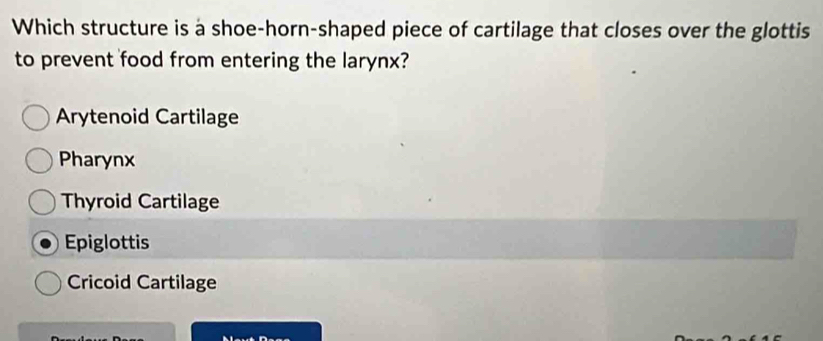 Which structure is a shoe-horn-shaped piece of cartilage that closes over the glottis
to prevent food from entering the larynx?
Arytenoid Cartilage
Pharynx
Thyroid Cartilage
Epiglottis
Cricoid Cartilage