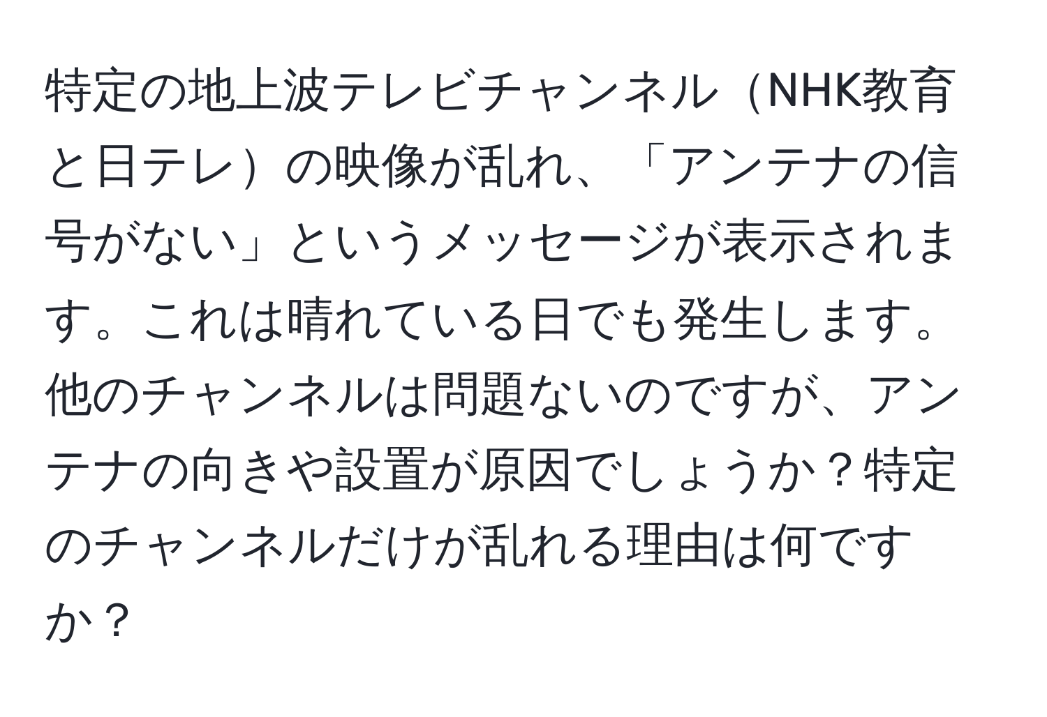 特定の地上波テレビチャンネルNHK教育と日テレの映像が乱れ、「アンテナの信号がない」というメッセージが表示されます。これは晴れている日でも発生します。他のチャンネルは問題ないのですが、アンテナの向きや設置が原因でしょうか？特定のチャンネルだけが乱れる理由は何ですか？