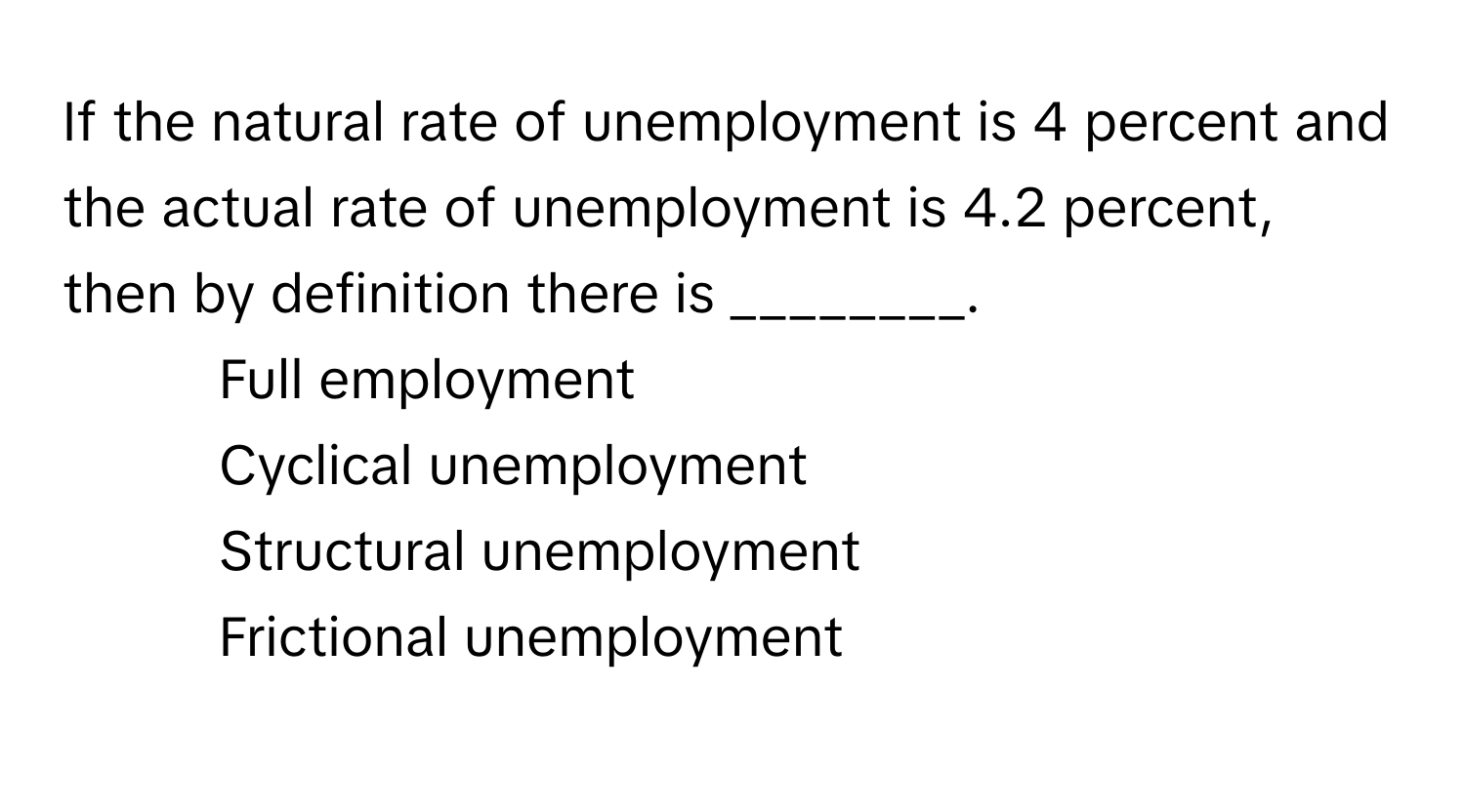 If the natural rate of unemployment is 4 percent and the actual rate of unemployment is 4.2 percent, then by definition there is ________.

1) Full employment 
2) Cyclical unemployment 
3) Structural unemployment 
4) Frictional unemployment