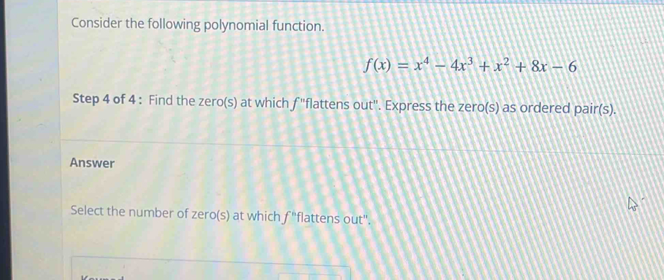 Consider the following polynomial function.
f(x)=x^4-4x^3+x^2+8x-6
Step 4 of 4 : Find the zero(s) at which f ''flattens out''. Express the zero(s) as ordered pair(s). 
Answer 
Select the number of zero(s) at which f''flattens out'.