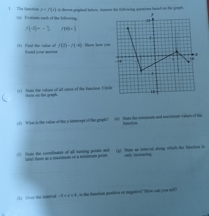 The function y=f(x) is shown graphed below. Answer the following questions based on the graph. 
(a) Evaluate each of the following:
ƒ(-2)= - 3 f(6)=|
(b) Find the value of f(2)-f(-6). Show how you 
found your answer. 
(c) State the values of all zeros of the function. Circl 
them on the graph. 
(d) What is the value of the y-intercept of the graph? (e) State the minimum and maximum values of the 
function. 
(f) State the coordinates of all turning points and (g) State an interval along which the function is 
label them as a maximum or a minimum point. only increasing. 
(h) Over the interval -5 , is the function positive or negative? How can you tell?