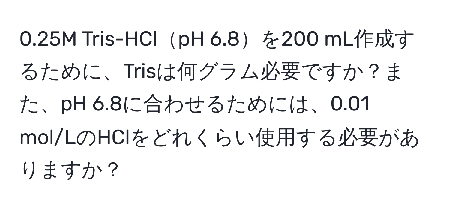 0.25M Tris-HClpH 6.8を200 mL作成するために、Trisは何グラム必要ですか？また、pH 6.8に合わせるためには、0.01 mol/LのHClをどれくらい使用する必要がありますか？