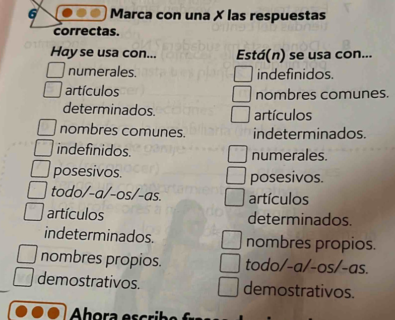 Marca con una X las respuestas
correctas.
Hay se usa con... Está(n) se usa con...
numerales. indefinidos.
artículos
nombres comunes.
determinados. artículos
nombres comunes. indeterminados.
indefinidos.
numerales.
posesivos.
posesivos.
todo/-a/-os/-as.
artículos
artículos determinados.
indeterminados. nombres propios.
nombres propios. todo/-a/-os/-as.
demostrativos. demostrativos.
Ahora escribo