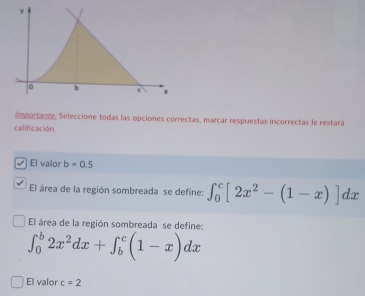 Importante, Seleccione todas las opciones correctas, marcar respuestas incorrectas le restará 
calificación. 
El valor b=0.5
El área de la región sombreada se define: ∈t _0^(c[2x^2)-(1-x)]dx
El área de la región sombreada se define:
∈t _0^(b2x^2)dx+∈t _b^c(1-x)dx
El valor c=2