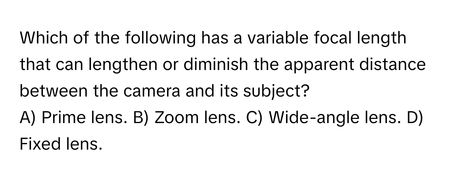 Which of the following has a variable focal length that can lengthen or diminish the apparent distance between the camera and its subject?

A) Prime lens. B) Zoom lens. C) Wide-angle lens. D) Fixed lens.