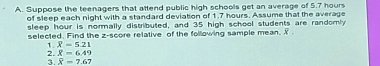 Suppose the teenagers that attend public high schools get an average of 5.7 hours
of sleep each night with a standard deviation of 1.7 hours. Assume that the average 
sleep hour is normally distributed, and 35 high school students are randomly 
selected. Find the z-score relative of the following sample mean. X
1 X=5.21
2. overline X=6.49
3. overline 8=7.67