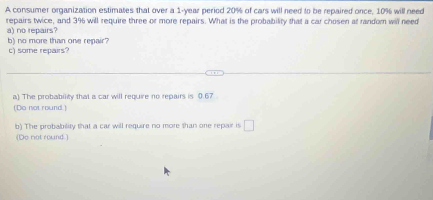 A consumer organization estimates that over a 1-year period 20% of cars will need to be repaired once, 10% will need 
repairs twice, and 3% will require three or more repairs. What is the probability that a car chosen at random will need 
a) no repairs? 
b) no more than one repair? 
c) some repairs? 
a) The probability that a car will require no repairs is 0.67
(Do not round.) 
b) The probability that a car will require no more than one repair is □
(Do not round.)