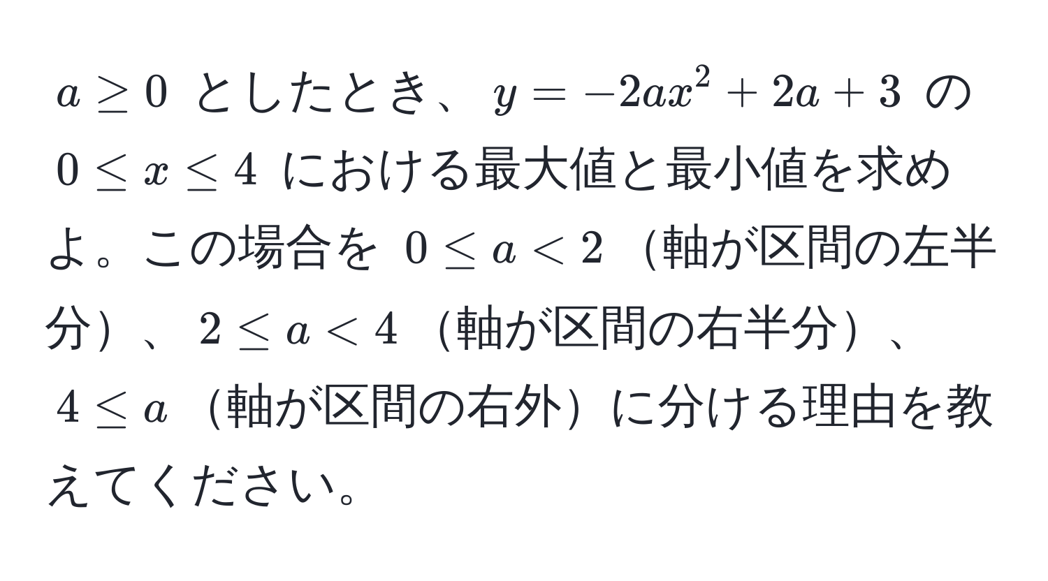 $a ≥ 0$ としたとき、$y = -2ax^2 + 2a + 3$ の $0 ≤ x ≤ 4$ における最大値と最小値を求めよ。この場合を $0 ≤ a < 2$軸が区間の左半分、$2 ≤ a < 4$軸が区間の右半分、$4 ≤ a$軸が区間の右外に分ける理由を教えてください。