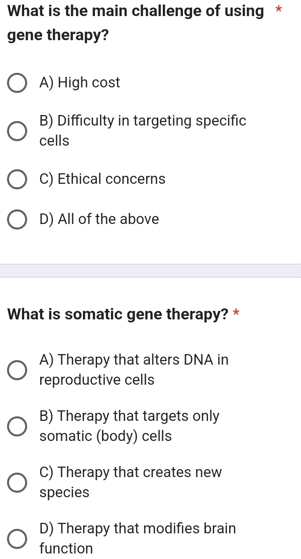 What is the main challenge of using *
gene therapy?
A) High cost
B) Difficulty in targeting specific
cells
C) Ethical concerns
D) All of the above
What is somatic gene therapy? *
A) Therapy that alters DNA in
reproductive cells
B) Therapy that targets only
somatic (body) cells
C) Therapy that creates new
species
D) Therapy that modifies brain
function