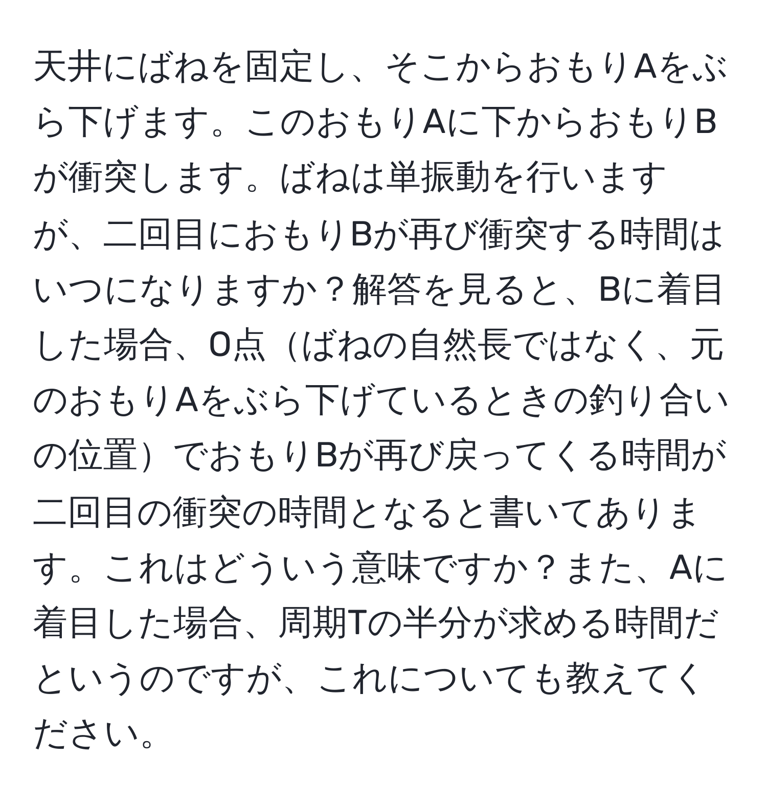 天井にばねを固定し、そこからおもりAをぶら下げます。このおもりAに下からおもりBが衝突します。ばねは単振動を行いますが、二回目におもりBが再び衝突する時間はいつになりますか？解答を見ると、Bに着目した場合、O点ばねの自然長ではなく、元のおもりAをぶら下げているときの釣り合いの位置でおもりBが再び戻ってくる時間が二回目の衝突の時間となると書いてあります。これはどういう意味ですか？また、Aに着目した場合、周期Tの半分が求める時間だというのですが、これについても教えてください。