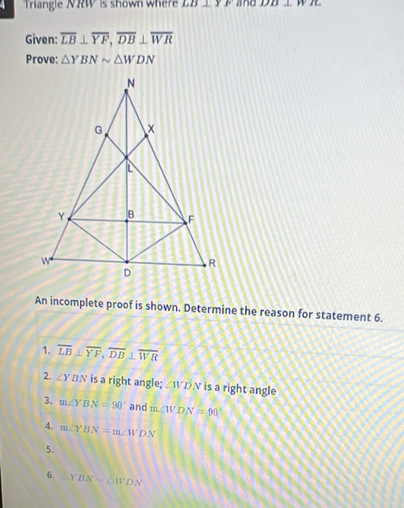 a Triangle NRW is shown where LB⊥ YF and DB⊥ WB
Given: overline LB⊥ overline YF, overline DB⊥ overline WR
Prove: △ YBNsim △ WDN
An incomplete proof is shown. Determine the reason for statement 6.
1. overline LB⊥ overline YF, overline DB⊥ overline WR
2. ∠ YBN is a right angle; ∠ WDN is a right angle
3. m∠ YBN=90° and m∠ WDN=90°
4. m∠ YBN=m∠ WDN
5.
6. YBN=△ WDN