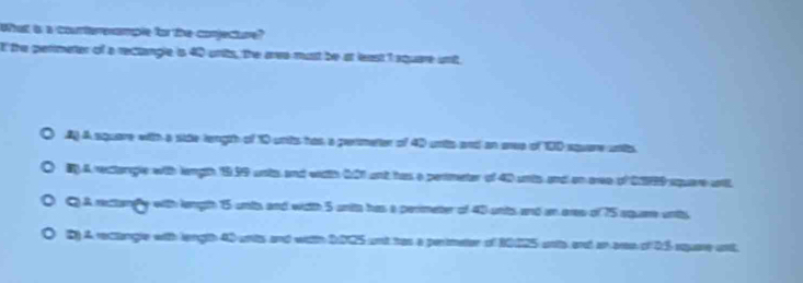 What is a counterenample for the conjecture?
E the perimeter of a rectangle is 40 urits, the aree must be at least I square unt,
Ag A square with a side tength of 10 unts has a permetter of 40 unts and an sree of 100 square unts
B)A rectangle with length 19.59 unts and with 601 and has a perimeter of 40 unis and on aree of 229 square wnl
C A rectangly with length 15 unts and with 5 units has a perimeter of 40 unts and an ares of 75 aquee unts
B) A rectangle with length 40 wnts and with 2005 and tas a pertmater of 20125 ate and an aes of 25 squase at.