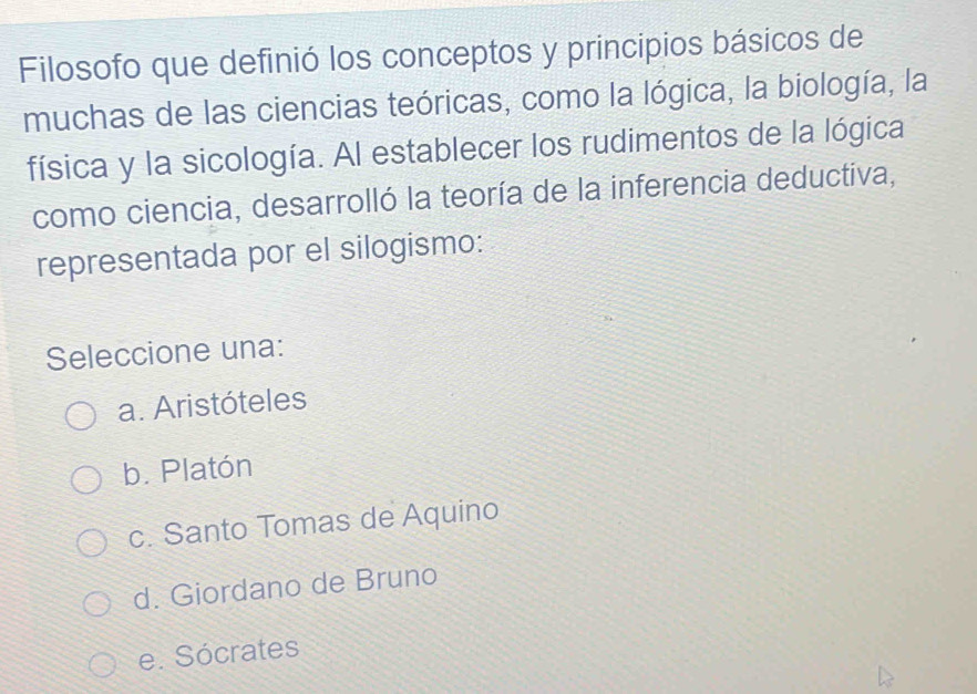 Filosofo que definió los conceptos y principios básicos de
muchas de las ciencias teóricas, como la lógica, la biología, la
física y la sicología. Al establecer los rudimentos de la lógica
como ciencia, desarrolló la teoría de la inferencia deductiva,
representada por el silogismo:
Seleccione una:
a. Aristóteles
b. Platón
c. Santo Tomas de Aquino
d. Giordano de Bruno
e. Sócrates