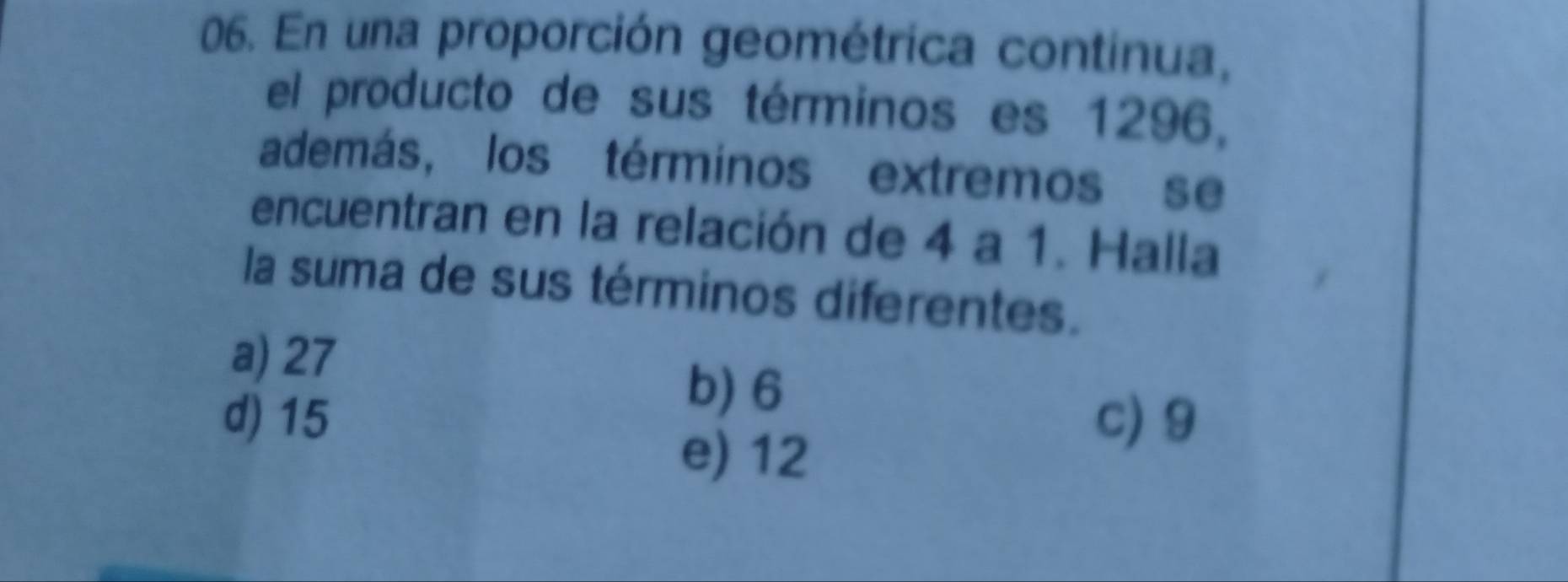 En una proporción geométrica continua,
el producto de sus términos es 1296,
además, los términos extremos se
encuentran en la relación de 4 a 1. Halla
la suma de sus términos diferentes.
a) 27
b) 6
d) 15 c) 9
e) 12