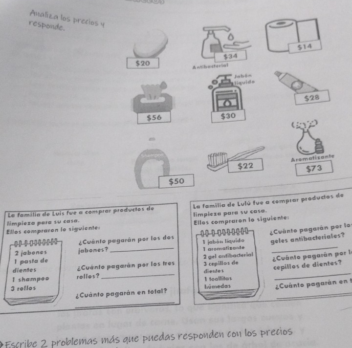 Analiza los precios y 
responde. 
La familia de Luis fue a comprar productos de La familia de Lulú fue a comprar producte 
limpieza para su casa. limpieza para su casa. 
Ellos compraron io siguiente: Ellos compraron lo siguiente:
10
2 jabones jabones? _I jabón líquido ¿Cuánto pagarán por lo 
1！！ ...... ¿Cuánto pagarán por los dos 
I aromatizante geles antibacteriales?
1 pasta de 2 gel antibacterial
1 shampoo rollos? dientes Cuánto pagarán por le 
dientes ¿Cuánto pagarán por los tres 3 cepillos de
3 rollos _I toallitas cepillos de dientes? 
_ 
¿Cuánto pagarán en total? húmedas ¿Cuánto pagarán en t 
:Escribe 2 problemas más que puedas responden con los precios