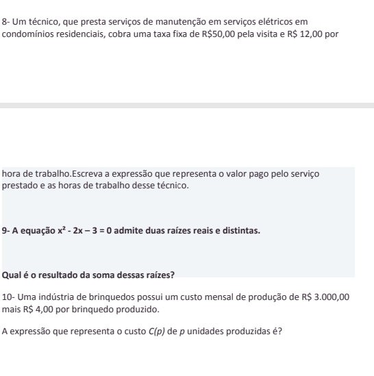 8- Um técnico, que presta serviços de manutenção em serviços elétricos em 
condomínios residenciais, cobra uma taxa fixa de R$50,00 pela visita e R$ 12,00 por 
hora de trabalho.Escreva a expressão que representa o valor pago pelo serviço 
prestado e as horas de trabalho desse técnico. 
9- A equação x^2-2x-3=0 admite duas raízes reais e distintas. 
Qual é o resultado da soma dessas raízes? 
10- Uma indústria de brinquedos possui um custo mensal de produção de R$ 3.000,00
mais R$ 4,00 por brinquedo produzido. 
A expressão que representa o custo C(p) de p unidades produzidas é?