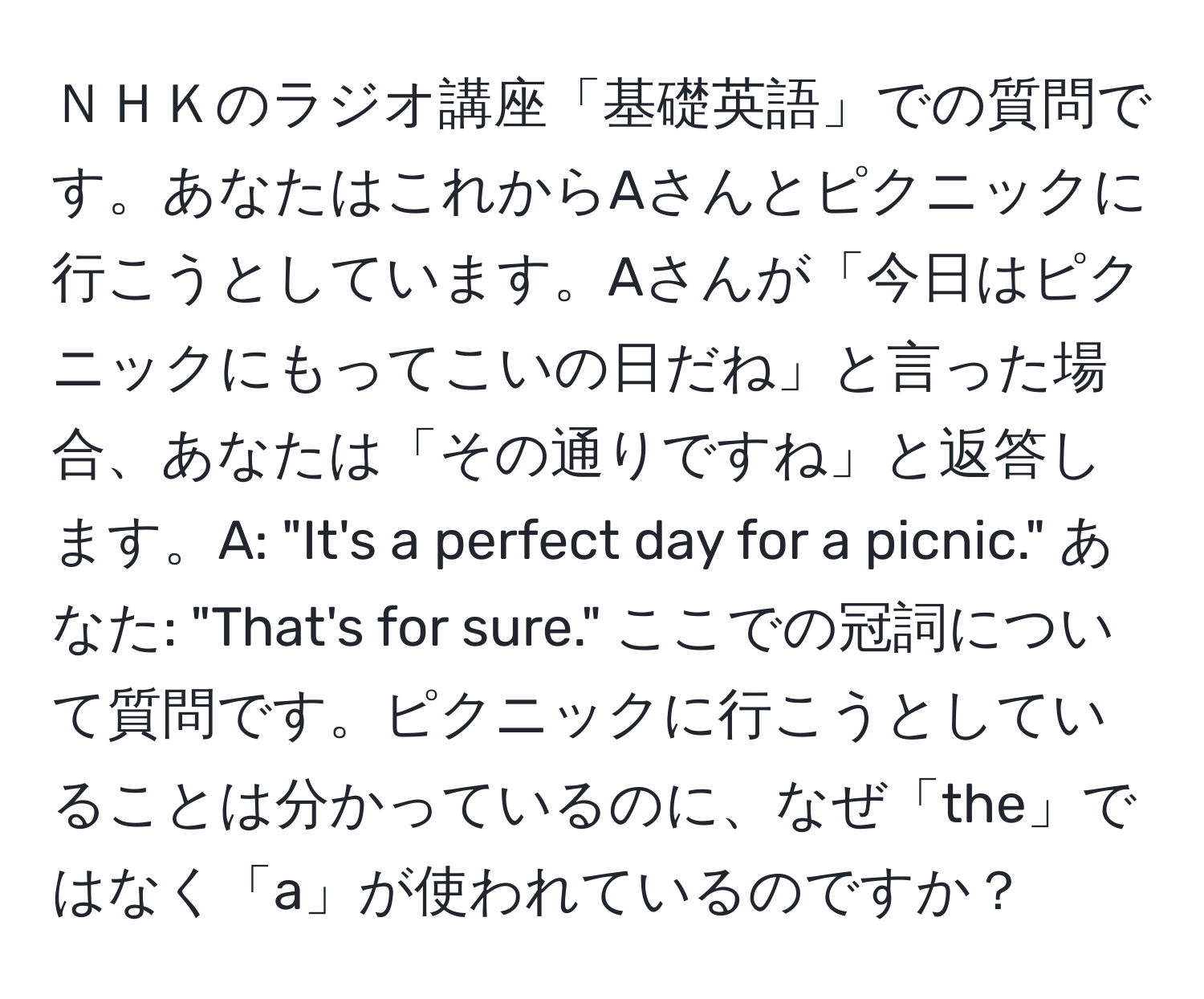 ＮＨＫのラジオ講座「基礎英語」での質問です。あなたはこれからAさんとピクニックに行こうとしています。Aさんが「今日はピクニックにもってこいの日だね」と言った場合、あなたは「その通りですね」と返答します。A: "It's a perfect day for a picnic." あなた: "That's for sure." ここでの冠詞について質問です。ピクニックに行こうとしていることは分かっているのに、なぜ「the」ではなく「a」が使われているのですか？