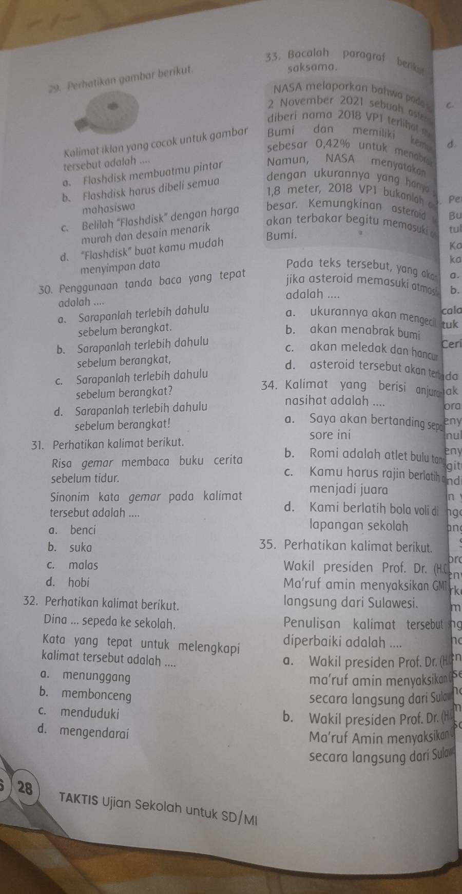 Bacalah paragraf berikist
29. Perhatikan gambar berikut.
saksama.
NASA melaporkan bahwa poda C.
2 November 2021 sebuoh aste
diberi nama 2018 VP1 terlihat m
Kalimat iklan yang cocok untuk gambar Bumi dan memiliki
kemp d.
sebesar 0,42% untuk menabro
tersebut adalah .... Namun, NASA menyatakan
a. Floshdisk membuatmu pintar
b. Flashdisk harus dibeli semua  dengan ukurannya yang hany 
1,8 meter, 2018 VP1 bukanloh
mahasiswa
c. Belilah “Flashdisk” dengan harga besar. Kemungkinan asteroid Bu
murah dan desain menarík . Pe
akan terbakar begitu memasuki a tul
Bumi.
d. “Flashdisk” buat kamu mudah
Ka
ka
menyimpan data Pada teks tersebut, yang k a.
30. Penggunaan tanda baca yang tepat
jika asteroid memasuki atmas 
adalah ....
adalah ....
a. Sarapanlah terlebih dahulu b.
cala
a. ukurannya akan mengeci tuk
sebelum berangkat.
b. akan menabrak bumi
b. Sarapanlah terlebih dahulu
Ceri
c. akan meledak dan hancu
sebelum berangkat,
d. asteroid tersebut akan teada
c. Sarapanlah terlebih dahulu
sebelum berangkat?
34. Kalimat yang berisi anjurak
nasihat adalah ....
d. Sarapanlah terlebih dahulu ora
sebelum berangkat!
a. Saya akan bertanding sep eny
sore ini nul
31. Perhatikan kalimat berikut. eny
b. Romi adalah atlet bulu tan
Risa gemar membaca buku cerita git
sebelum tidur.
c. Kamu harus rajin berlatih andi
menjadí juara
n
Sinonim kata gemar pada kalimat d. Kami berlatih bola voli di hg
tersebut adalah ....
lapangan sekolah
a. benci an
b. suka 35. Perhatikan kalimat berikut.
pr
c. malas  Wakil presiden Prof. Dr. (H.C n
d. hobi Ma'ruf amin menyaksikan GMT rk
32. Perhatikan kalimat berikut. langsung dari Sulawesi. m
Dina ... sepeda ke sekolah. Penulisan kalimat tersebut ng
Kata yang tepat untuk melengkapi diperbaiki adalah .... ho
kalimat tersebut adalah ....
a. Wakil presiden Prof. Dr. (H n
a. menunggang
ma'ruf amin menyaksikan se
b. membonceng
secara langsung dari Sula he
c. menduduki
LOI
b. Wakil presiden Prof. Dr. (H
d. mengendarai
Ma'ruf Amin menyaksikan 
secara langsung dari Sulav
28 TAKTIS Ujian Sekolah untuk SD/MI