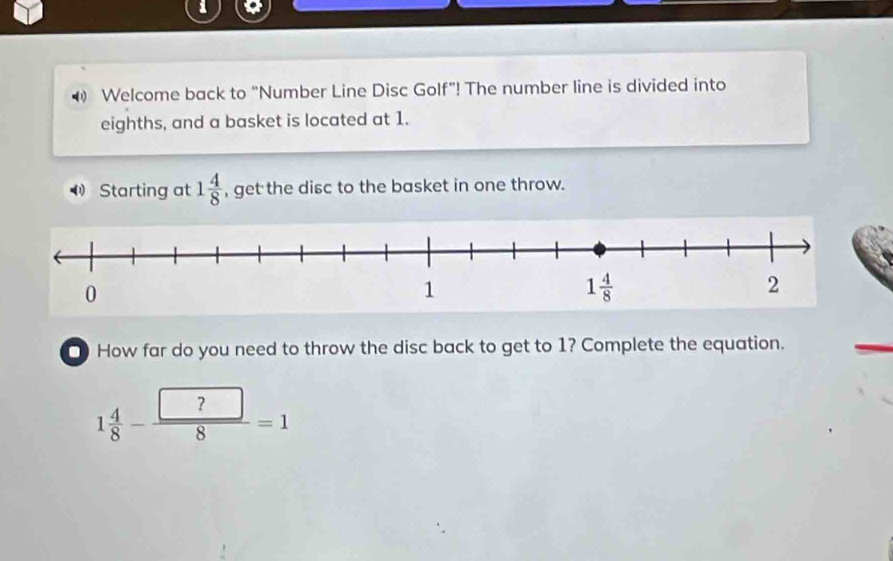 Welcome back to “Number Line Disc Golf”! The number line is divided into
eighths, and a basket is located at 1.
(1 Starting at 1 4/8  , get the disc to the basket in one throw.
□ How far do you need to throw the disc back to get to 1? Complete the equation.
1 4/8 - □ ?/8 =1