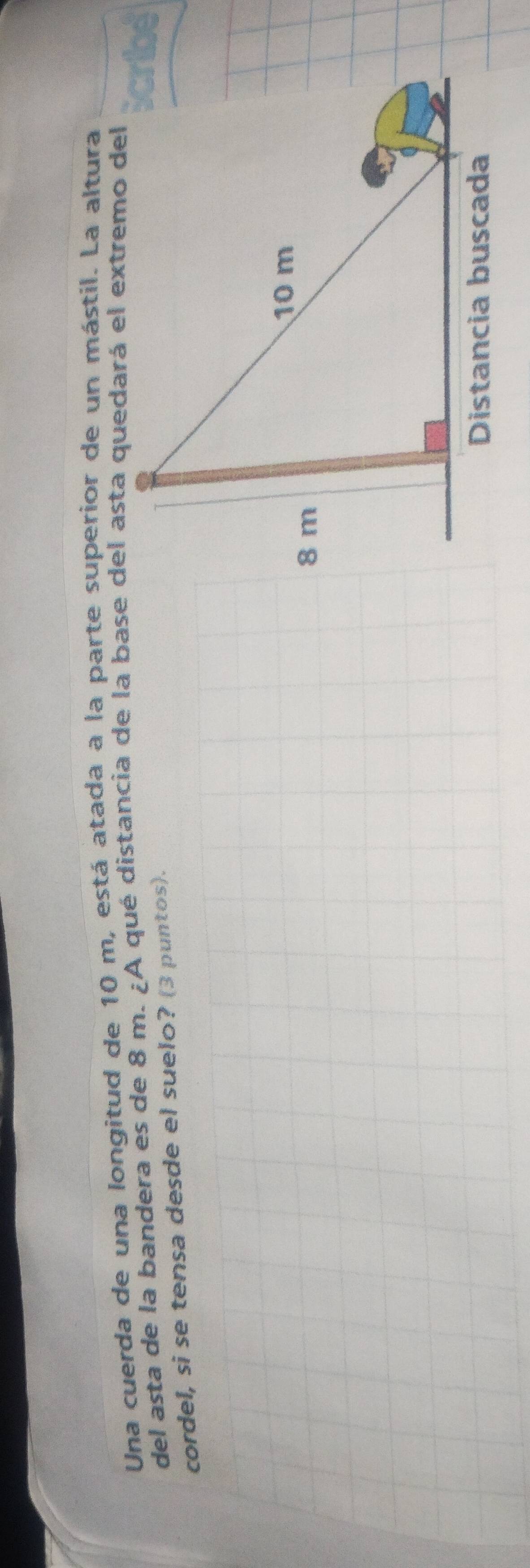 Una cuerda de una longitud de 10 m, está atada a la parte superior de un mástil. La altura 
del asta de la bandera es de 8 m. ¿A qué distancia de la base del asta quedará el extremo del 
cordel, si se tensa desde el suelo? (3 puntos).