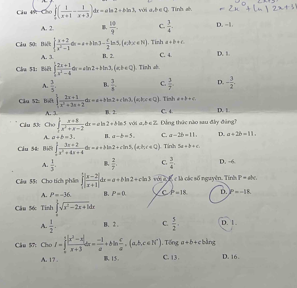 Cho ∈tlimits _0^(1(frac 1)x+1- 1/x+3 )dx=aln 2+bln 3 , với a,b∈ Q. Tính ab.
A. 2.  10/9 .  3/4 . D. −1.
B.
C.
Câu 50: Biết ∈tlimits _2^(4frac x+2)x^2-1dx=a+bln 3- c/2 ln 5,(a;b;c∈ N). Tính a+b+c.
A. 3. B. 2. C. 4. D. 1.
Câu 51: Biết ∈tlimits _0^(1frac 2x+1)x^2-4dx=aln 2+bln 3,(a;b∈ Q). Tính ab.
A.  3/5 .  3/8 .  3/7 . - 3/2 .
B.
C.
D.
âu 52: Biết ∈tlimits _1^(2frac 2x+1)x^2+3x+2dx=a+bln 2+cln 3,(a;b;c∈ Q). Tính a+b+c.
A. 3. B. 2. C. 4. D. 1.
Câu 53: Cho ∈tlimits _2^(3frac x+8)x^2+x-2dx=aln 2+bln 5 với a,b∈ Z 5. Đẳng thức nào sau đây đúng?
A. a+b=3. B. a-b=5. C. a-2b=11. D. a+2b=11.
Câu 54: Biết ∈tlimits _0^(3frac 3x+2)x^2+4x+4dx=a+bln 2+cln 5,(a;b;c∈ Q).. Tính 5a+b+c.
A.  1/3 .  2/7 .  3/4 . D. -6.
B.
C.
Câu 55: Cho tích phân ∈tlimits _1^(5|frac x-2)x+1|dx=a+bln 2+cln 3 với a, b, c là các số nguyên. Tính P=abc.
A. P=-36. B. P=0. C. P=18. D. P=-18.
Câu 56: Tính ∈tlimits _0^(2sqrt(x^2)-2x+1)dx
A.  1/2 . B. 2 . C.  5/2 . D. 1 .
Câu 57: Cho I=∈tlimits _0^(5frac |x^2)-x|x+3dx= (-1)/a +bln  c/a ,(a,b,c∈ N^*). Tổng a+b+c bằng
A. 17 . B. 15. C. 13. D. 16.