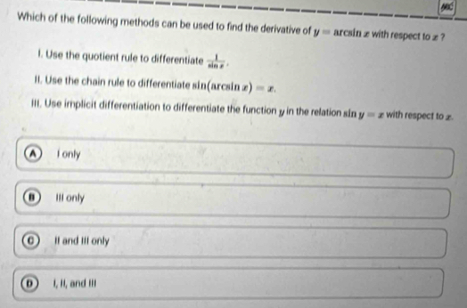 Which of the following methods can be used to find the derivative of y= arcsin x with respect to x ?
l. Use the quotient rule to differentiate  1/sin x . 
II. Use the chain rule to differentiate sin(arcsin æ) =x. 
III. Use implicit differentiation to differentiate the function y in the relation sin y=x with respect to £
A I only
III only
0 It and Itf only
D I, II, and II