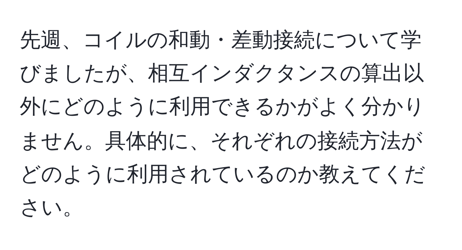 先週、コイルの和動・差動接続について学びましたが、相互インダクタンスの算出以外にどのように利用できるかがよく分かりません。具体的に、それぞれの接続方法がどのように利用されているのか教えてください。