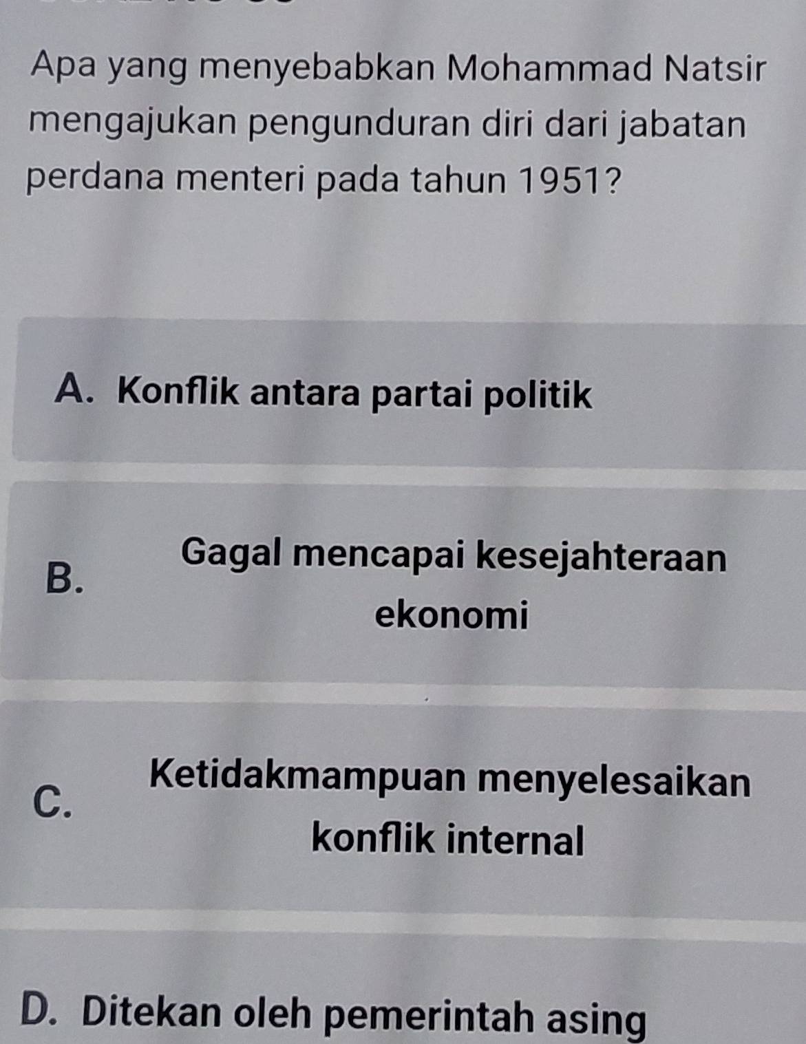 Apa yang menyebabkan Mohammad Natsir
mengajukan pengunduran diri dari jabatan
perdana menteri pada tahun 1951?
A. Konflik antara partai politik
B.
Gagal mencapai kesejahteraan
ekonomi
C.
Ketidakmampuan menyelesaikan
konflik internal
D. Ditekan oleh pemerintah asing