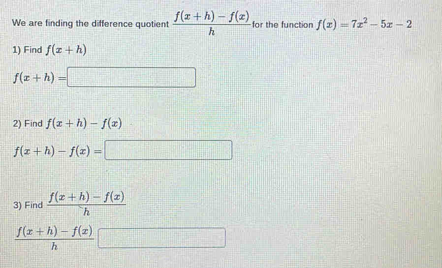 We are finding the difference quotient  (f(x+h)-f(x))/h  for the function f(x)=7x^2-5x-2
1) Find f(x+h)
f(x+h)= =□
2) Find f(x+h)-f(x)
f(x+h)-f(x)=□
3) Find  (f(x+h)-f(x))/h 
 (f(x+h)-f(x))/h  □