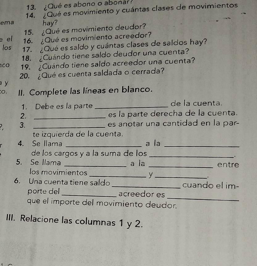 ¿Qué es abono o abonar 
14. ¿Qué es movimiento y cuántas clases de movimientos 
ema hay? 
15. ¿Qué es movimiento deudor? 
e el 16. ¿Qué es movimiento acreedor? 
los 17. ¿Qué es saldo y cuántas clases de saldos hay? 
18. ¿Cuándo tiene saldo deudor una cuenta?
100 19. ¿Cuándo tiene saldo acreedor una cuenta? 
20. ¿Qué es cuenta saldada o cerrada? 
y 
o. II. Complete las líneas en blanco. 
1. Debe es la parte_ 
de la cuenta. 
2. _es la parte derecha de la cuenta. 
3. _es anotar una cantidad en la par- 
te izquierda de la cuenta. 
4. Se llama _a la_ 
de los cargos y a la suma de los_ 
. 
5. Se llama _a la _entre 
los movimientos _y _. 
6. Una cuenta tiene saldo _cuando el im- 
_ 
porte del _acreedor es 
que el importe del movimiento deudor. 
III. Relacione las columnas 1 y 2.