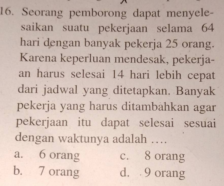 Seorang pemborong dapat menyele-
saikan suatu pekerjaan selama 64
hari dengan banyak pekerja 25 orang.
Karena keperluan mendesak, pekerja-
an harus selesai 14 hari lebih cepat
dari jadwal yang ditetapkan. Banyak
pekerja yang harus ditambahkan agar
pekerjaan itu dapat selesai sesuai
dengan waktunya adalah …
a. 6 orang c. 8 orang
b. 7 orang d. 9 orang