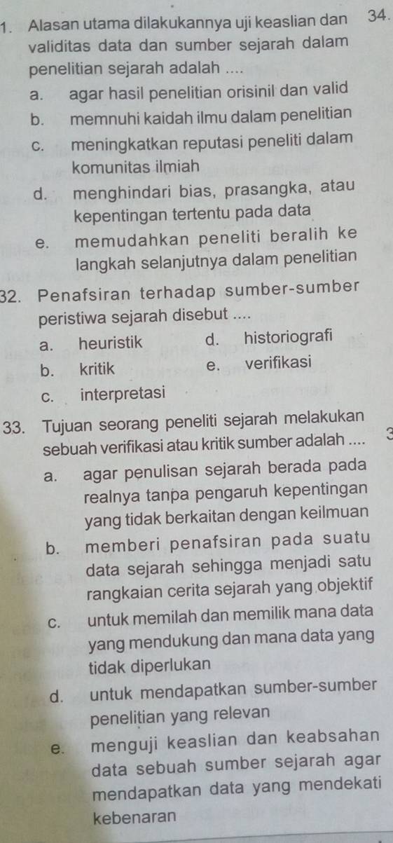 Alasan utama dilakukannya uji keaslian dan 34.
validitas data dan sumber sejarah dalam
penelitian sejarah adalah ....
a. agar hasil penelitian orisinil dan valid
b. memnuhi kaidah ilmu dalam penelitian
c. meningkatkan reputasi peneliti dalam
komunitas ilmiah
d. menghindari bias, prasangka, atau
kepentingan tertentu pada data
e. memudahkan peneliti beralih ke
langkah selanjutnya dalam penelitian
32. Penafsiran terhadap sumber-sumber
peristiwa sejarah disebut ....
a. heuristik d. historiografi
b. kritik e. verifikasi
c. interpretasi
33. Tujuan seorang peneliti sejarah melakukan
sebuah verifikasi atau kritik sumber adalah .... K
a. agar penulisan sejarah berada pada
realnya tanpa pengaruh kepentingan
yang tidak berkaitan dengan keilmuan
b. memberi penafsiran pada suatu
data sejarah sehingga menjadi satu
rangkaian cerita sejarah yang objektif
c. untuk memilah dan memilik mana data
yang mendukung dan mana data yang
tidak diperlukan
d. untuk mendapatkan sumber-sumber
penelitian yang relevan
e. menguji keaslian dan keabsahan
data sebuah sumber sejarah agar
mendapatkan data yang mendekati
kebenaran