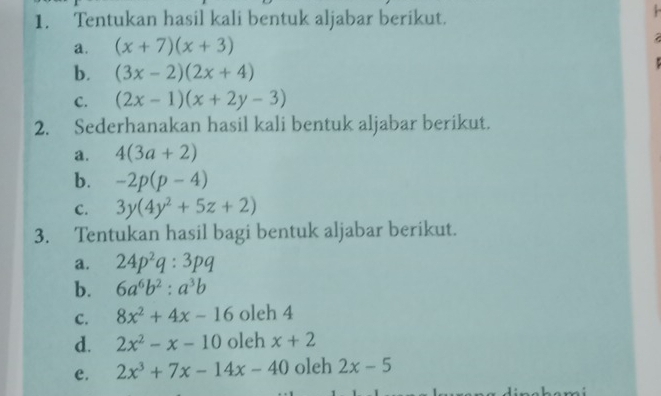 Tentukan hasil kali bentuk aljabar berikut. 
a. (x+7)(x+3)
b. (3x-2)(2x+4)
C. (2x-1)(x+2y-3)
2. Sederhanakan hasil kali bentuk aljabar berikut. 
a. 4(3a+2)
b. -2p(p-4)
C. 3y(4y^2+5z+2)
3. Tentukan hasil bagi bentuk aljabar berikut. 
a. 24p^2q:3pq
b. 6a^6b^2:a^3b
C. 8x^2+4x-16 oleh 4
d. 2x^2-x-10 oleh x+2
e. 2x^3+7x-14x-40 oleh 2x-5