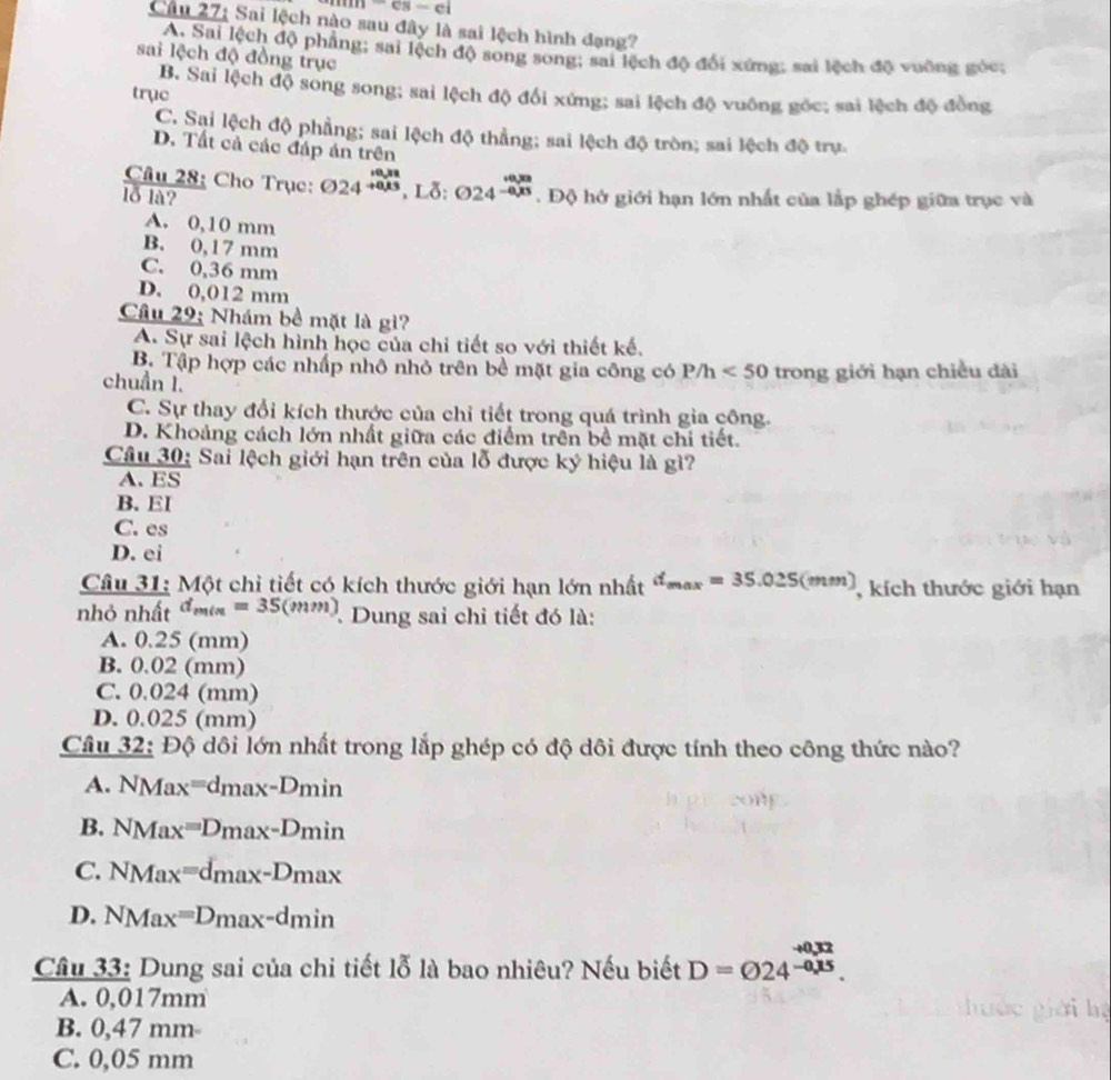 n-cs-ei
Câu 27: Sai lệch nào sau đây là sai lệch hình đạng?
A. Sai lệch độ phẳng; sai lệch độ song song; sai lệch độ đổi xứng; sai lệch độ vuỡng góc;
sai lệch độ đồng trục
B. Sai lệch độ song song; sai lệch độ đổi xứng; sai lệch độ vuông gốc; sai lệch độ đồng
trục
C. Sai lệch độ phẳng; sai lệch độ thẳng; sai lệch độ tròn; sai lệch độ trụ.
D. Tất cả các đáp án trên
Câu 28: Cho Trục: odot 24beginarrayr _10,28 to endarray .Ldelta : odot 24^(beginarray)r _+0,0
lỗ là? . Độ hở giới hạn lớn nhất của lắp ghép giữa trục và
A. 0,10 mm
B. 0,17 mm
C. 0,36 mm
D. 0,012 mm
Câu 29: Nhám bề mặt là gì?
A. Sự sai lệch hình học của chi tiết so với thiết kế.
B. Tập hợp các nhấp nhô nhỏ trên bề mặt gia công có 1 P/h<50</tex> trong giới hạn chiều dài
chuẩn I.
C. Sự thay đổi kích thước của chỉ tiết trong quá trình gia công.
D. Khoảng cách lớn nhất giữa các điểm trên bề mặt chi tiết.
Câu 30: Sai lệch giới hạn trên của lỗ được ký hiệu là gì?
A. ES
B. EI
C. es
D. ei
Câu 31: Một chỉ tiết có kích thước giới hạn lớn nhất d_max=35.025(mm) , kích thước giới hạn
nhỏ nhất d_min=35(mm) Dung sai chỉ tiết đó là:
A. 0.25 (mm)
B. 0.02 (mm)
C. 0.024 (mm)
D. 0.025 (mm)
Câu 32: Độ dôi lớn nhất trong lắp ghép có độ dôi được tính theo công thức nào?
A. NMax=dmax-Dmin
B. NMax=D_max-D_min
C. NMax=d_max-D_max
D. NMax=Dmax-dmin
-+0.32
Câu 33: Dung sai của chi tiết lỗ là bao nhiêu? Nếu biết D=varnothing 24^(-0.15).
A. 0,017mm
B. 0,47 mm-
C. 0,05 mm