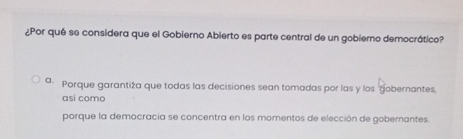 ¿Por qué se considera que el Gobierno Abierto es parte central de un gobierno democrático?
a· Porque garantiza que todas las decisiones sean tomadas por las y los gobernantes,
así como
porque la democracia se concentra en los momentos de elección de gobernantes.