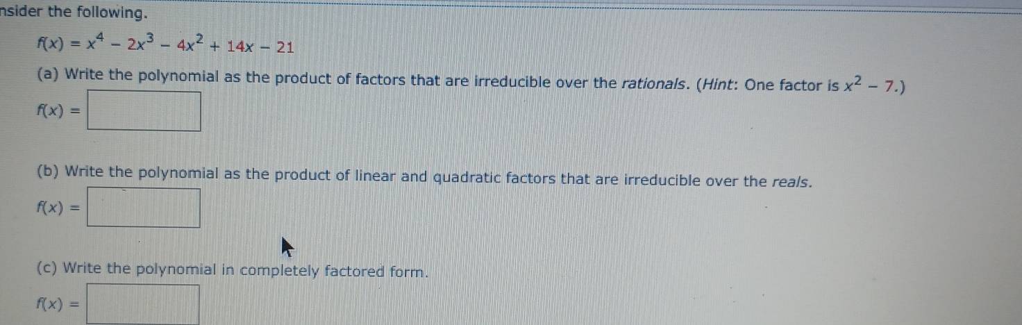 nsider the following.
f(x)=x^4-2x^3-4x^2+14x-21
(a) Write the polynomial as the product of factors that are irreducible over the rationals. (Hint: One factor is x^2-7.)
f(x)=□
(b) Write the polynomial as the product of linear and quadratic factors that are irreducible over the reals.
f(x)=□
(c) Write the polynomial in completely factored form.
f(x)=□