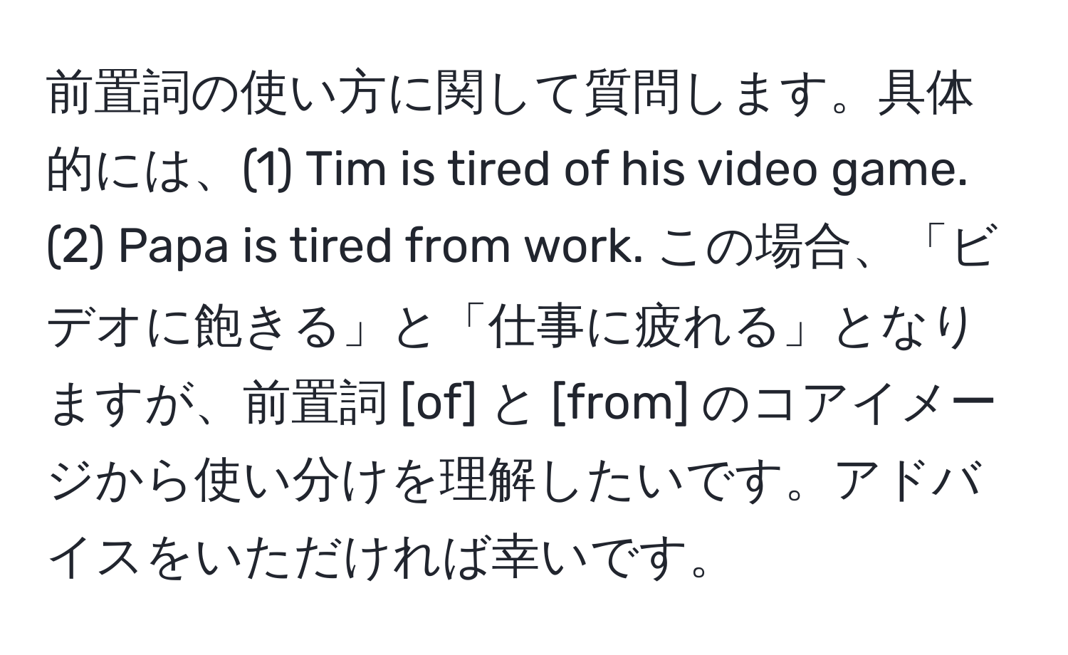 前置詞の使い方に関して質問します。具体的には、(1) Tim is tired of his video game. (2) Papa is tired from work. この場合、「ビデオに飽きる」と「仕事に疲れる」となりますが、前置詞 [of] と [from] のコアイメージから使い分けを理解したいです。アドバイスをいただければ幸いです。