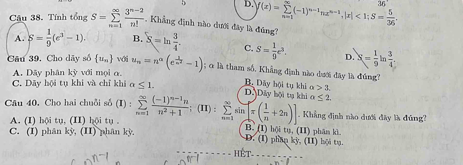 5
36°
D. f(x)=sumlimits _(n=1)^(∈fty)(-1)^n-1nx^(n-1), |x|<1</tex>; S= 5/36 . 
Câu 38. Tính tổng S=sumlimits _(n=1)^(∈fty) (3^(n-2))/n! . Khẳng định nào dưới đây là đúng?
A. S= 1/9 (e^3-1). B. S=ln  3/4 .
C. S= 1/9 e^3.
D. S= 1/9  in  3/4 . 
Câu 39. Cho dãy số  u_n với u_n=n^(alpha)(e^(frac 1)n^2-1); α là tham số. Khẳng định nào dưới đãy là đúng?
A. Dãy phân kỳ với mọi α.
C. Dãy hội tụ khi và chỉ khi alpha ≤ 1.
B. Dãy hội tụ khi alpha >3.
D. Dãy hội tụ khi alpha ≤ 2. 
Câu 40. Cho hai chuỗi số (I) : sumlimits _(n=1)^(∈fty)frac (-1)^n-1nn^2+1; (II) : sumlimits _(n=1)^(∈fty)sin [π ( 1/n +2n)]. Khẳng định nào dưới đây là đúng?
A. (I) hội tụ, (II) hội tụ . B. (I) hội tụ, (II) phân kì.
C. (I) phân kỳ, (II) phân kỳ. D. (I) phân kỳ, (II) hội tụ.
_
HF