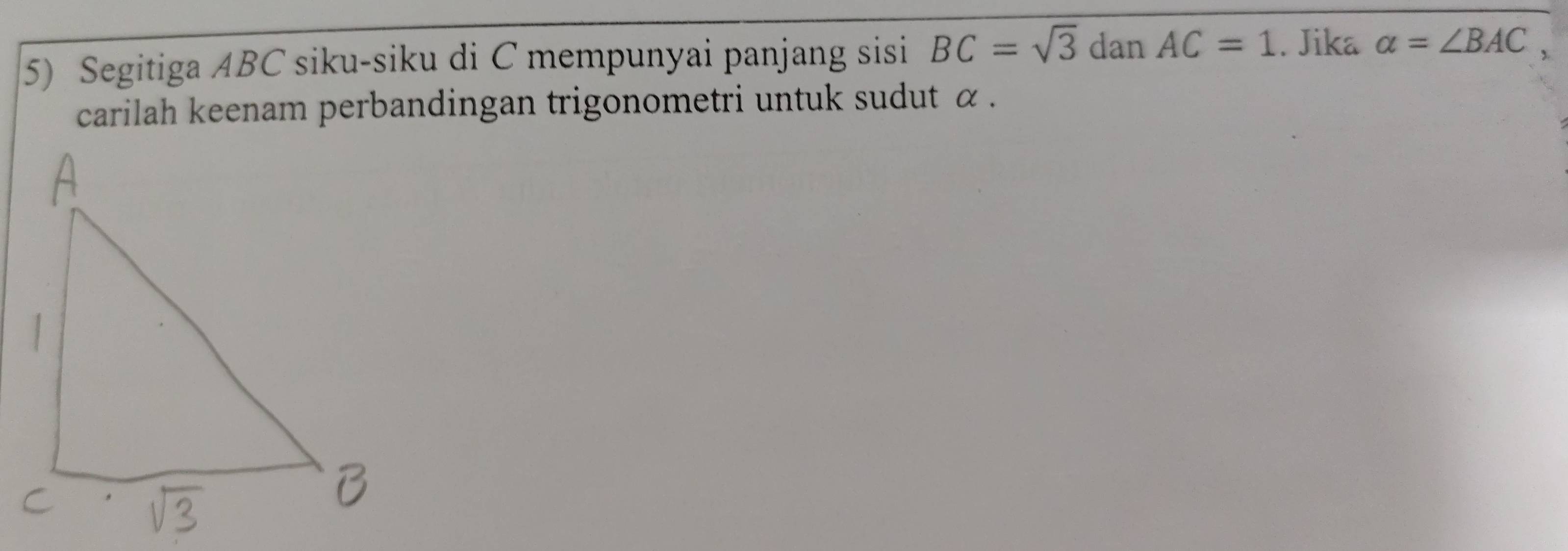 Segitiga ABC siku-siku di C mempunyai panjang sisi BC=sqrt(3) dan AC=1. Jika a=∠ BAC, 
carilah keenam perbandingan trigonometri untuk sudut α.