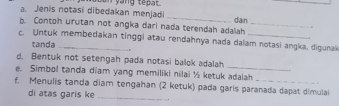 Jan yang têpat. 
a. Jenis notasi dibedakan menjadi 
_ 
dan 
b. Contoh urutan not angka dari nada terendah adalah_ 
. 
. 
c. Untuk membedakan tinggi atau rendahnya nada dalam notasi angka, digunak 
tanda 
. 
d. Bentuk not setengah pada notasi balok adalah 
_ 
. 
e. Simbol tanda diam yang memiliki nilai ½ ketuk adalah 
f, Menulis tanda diam tengahan (2 ketuk) pada garis paranada dapat dimulai 
di atas garis ke_