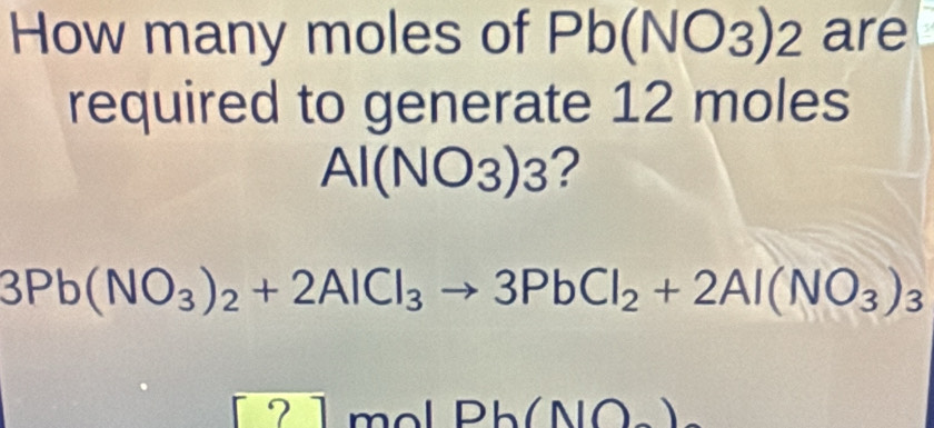 How many moles of Pb (NO3) 2 are 
required to generate 12 moles
Al(NO_3)_3 ?
3Pb(NO_3)_2+2AlCl_3to 3PbCl_2+2Al(NO_3)_3
2 1 mol Pb(NO_-)