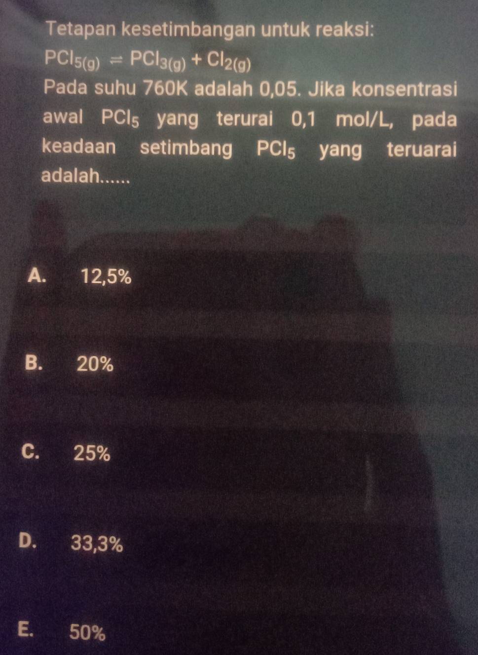 Tetapan kesetimbangan untuk reaksi:
PCI_5(g)leftharpoons PCI_3(g)+CI_2(g)
Pada suhu 760K adalah 0,05. Jika konsentrasi
awal PCl_5 yang terurai 0,1 mol/L, pada
keadaan setimbang PCl_5 yang teruarai
adalah......
A. 12,5%
B. 20%
C. 25%
D. 33,3%
E. 50%