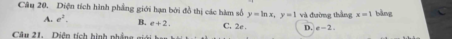 Diện tích hình phẳng giới hạn bởi đồ thị các hàm số y=ln x, y=1 và đường thẳng x=1 bằng
A. e^2.
B. e+2. C. 2e.
D. e-2. 
Câu 21. Diên tích hình phẳng giới h