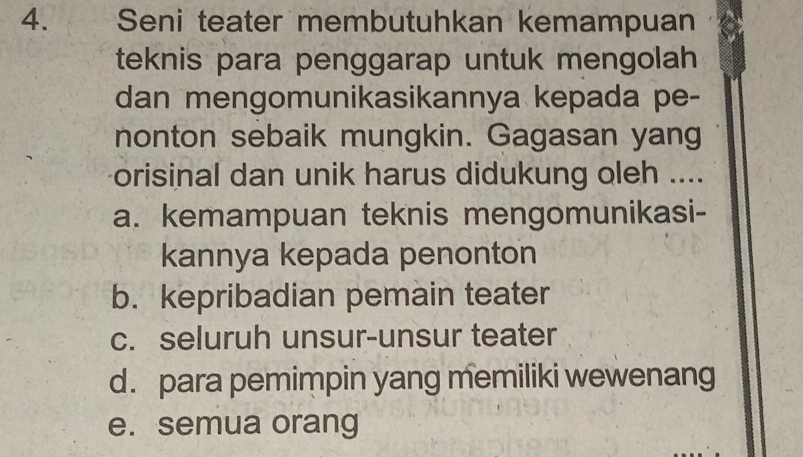 Seni teater membutuhkan kemampuan
teknis para penggarap untuk mengolah
dan mengomunikasikannya kepada pe-
nonton sebaik mungkin. Gagasan yang
orisinal dan unik harus didukung oleh ....
a. kemampuan teknis mengomunikasi-
kannya kepada penonton
b. kepribadian pemain teater
c. seluruh unsur-unsur teater
d. para pemimpin yang memiliki wewenang
e. semua orang